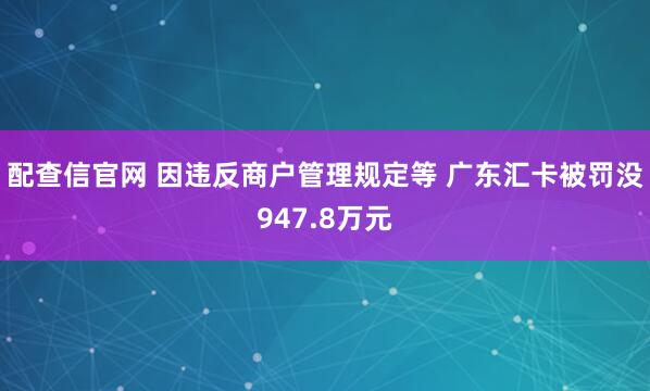 配查信官网 因违反商户管理规定等 广东汇卡被罚没947.8万元