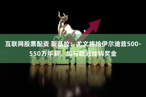 互联网股票配资 斯基拉：尤文将给伊尔迪兹500-550万年薪，加与欧冠挂钩奖金