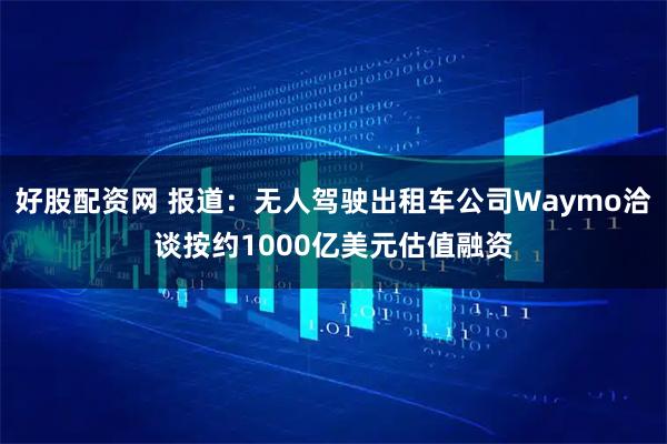 好股配资网 报道：无人驾驶出租车公司Waymo洽谈按约1000亿美元估值融资